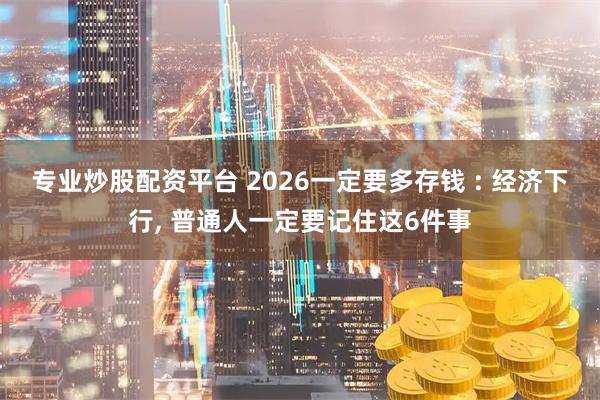 专业炒股配资平台 2026一定要多存钱 : 经济下行, 普通人一定要记住这6件事