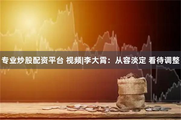 专业炒股配资平台 视频|李大霄：从容淡定 看待调整