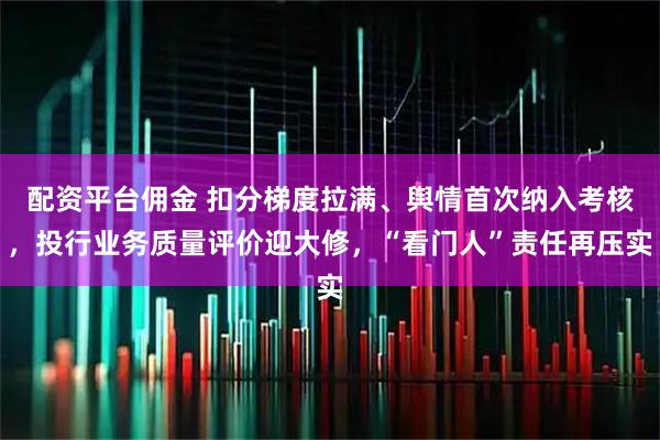 配资平台佣金 扣分梯度拉满、舆情首次纳入考核，投行业务质量评价迎大修，“看门人”责任再压实