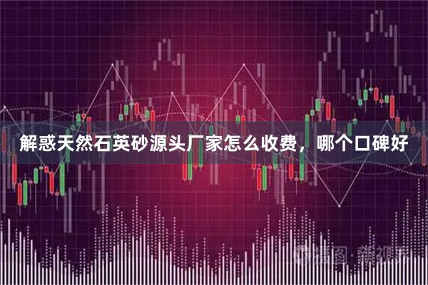 解惑天然石英砂源头厂家怎么收费，哪个口碑好