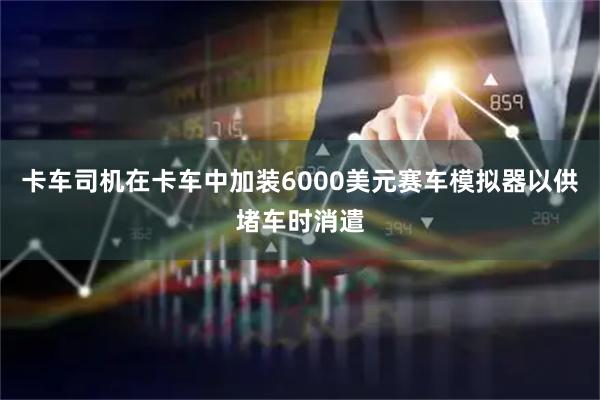 卡车司机在卡车中加装6000美元赛车模拟器以供堵车时消遣