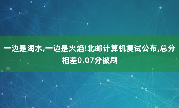 一边是海水,一边是火焰!北邮计算机复试公布,总分相差0.07分被刷