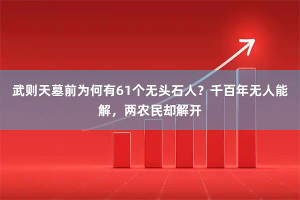 武则天墓前为何有61个无头石人？千百年无人能解，两农民却解开