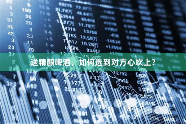 送精酿啤酒，如何选到对方心坎上？