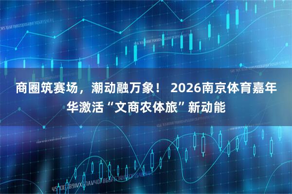商圈筑赛场，潮动融万象！ 2026南京体育嘉年华激活“文商农体旅”新动能