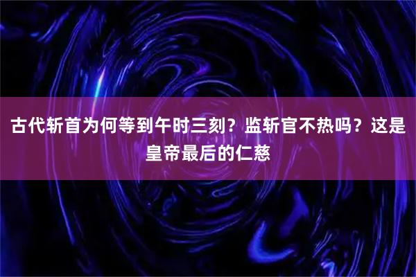 古代斩首为何等到午时三刻?监斩官不热吗?这是皇帝最后的仁慈