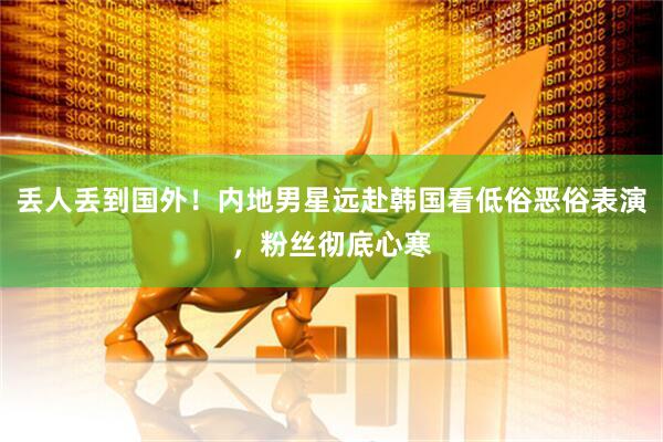 丢人丢到国外！内地男星远赴韩国看低俗恶俗表演，粉丝彻底心寒
