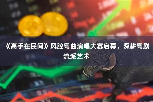 《高手在民间》风腔粤曲演唱大赛启幕，深耕粤剧流派艺术