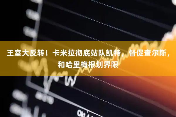 王室大反转!卡米拉彻底站队凯特,督促查尔斯,和哈里梅根划界限