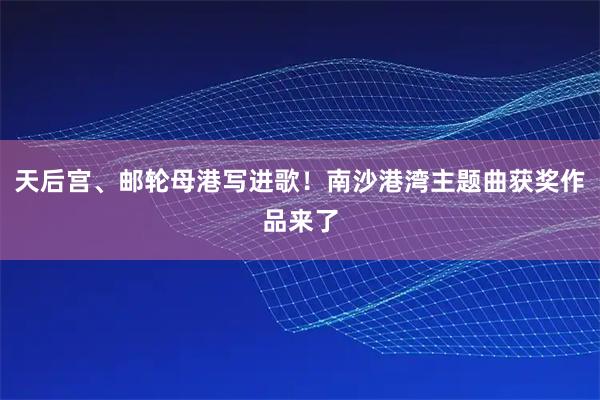 天后宫、邮轮母港写进歌！南沙港湾主题曲获奖作品来了